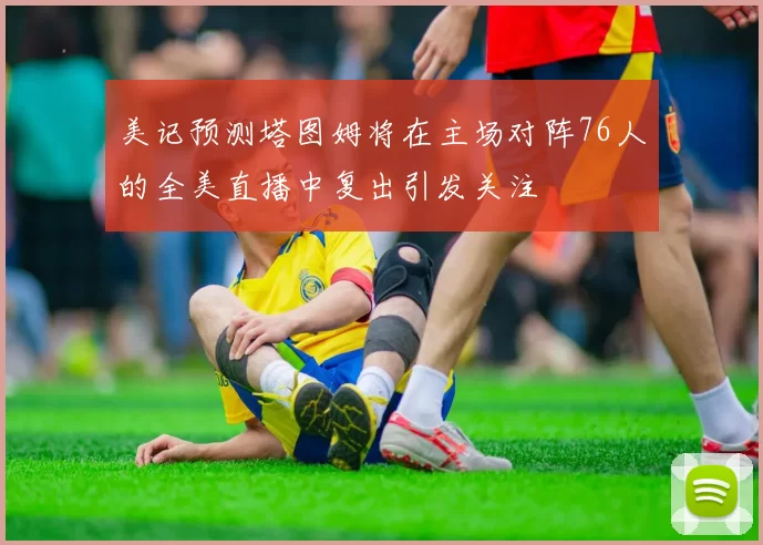 美记预测塔图姆将在主场对阵76人的全美直播中复出引发关注