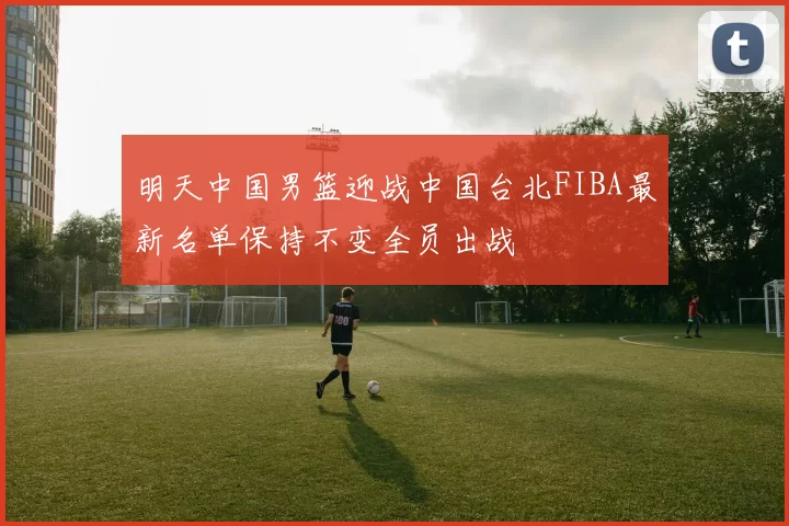 明天中国男篮迎战中国台北FIBA最新名单保持不变全员出战