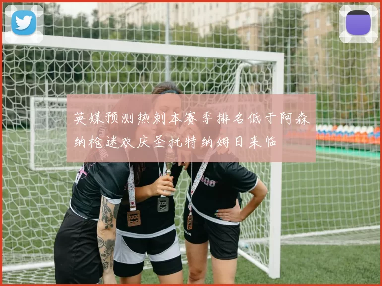 英媒预测热刺本赛季排名低于阿森纳枪迷欢庆圣托特纳姆日来临