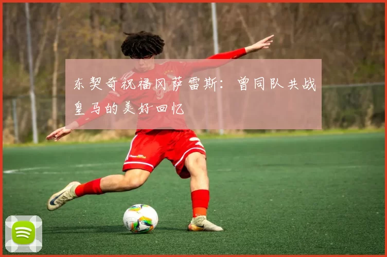 东契奇祝福冈萨雷斯：曾同队共战皇马的美好回忆