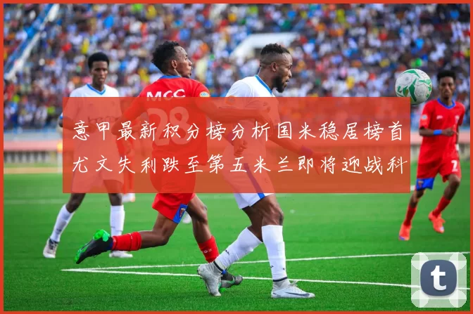 意甲最新积分榜分析国米稳居榜首尤文失利跌至第五米兰即将迎战科莫