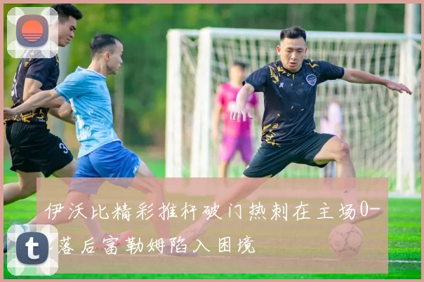 伊沃比精彩推杆破门热刺在主场0-2落后富勒姆陷入困境
