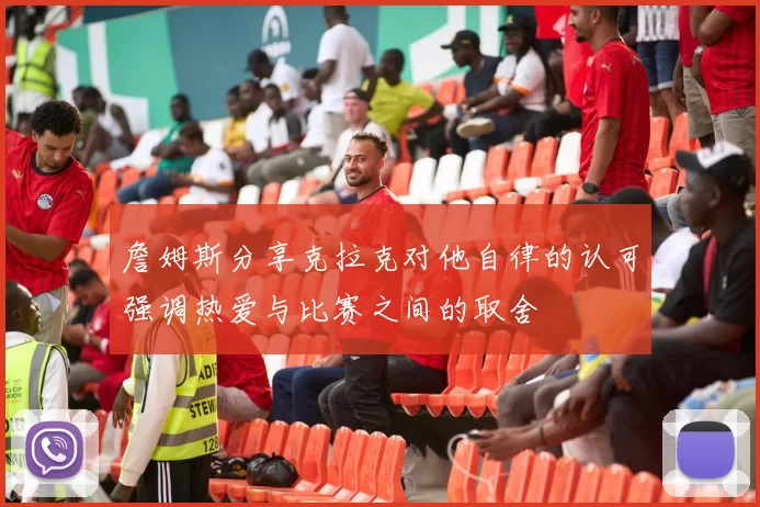 詹姆斯分享克拉克对他自律的认可强调热爱与比赛之间的取舍