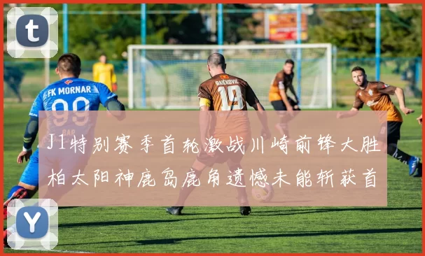 J1特别赛季首轮激战川崎前锋大胜柏太阳神鹿岛鹿角遗憾未能斩获首胜