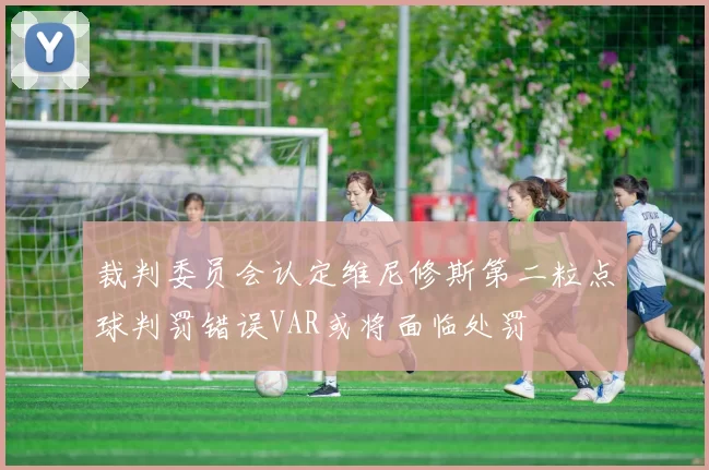 裁判委员会认定维尼修斯第二粒点球判罚错误VAR或将面临处罚