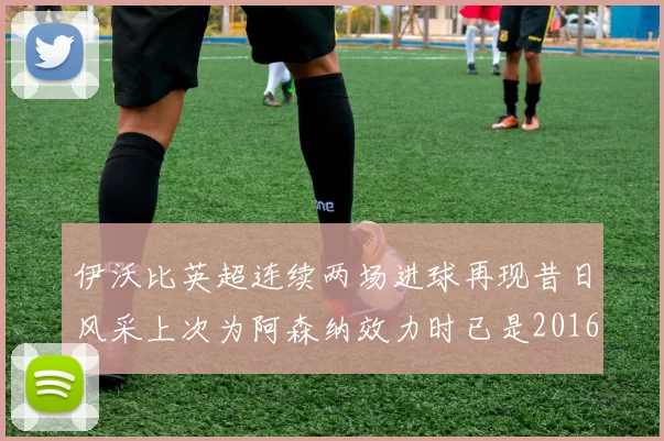伊沃比英超连续两场进球再现昔日风采上次为阿森纳效力时已是2016年