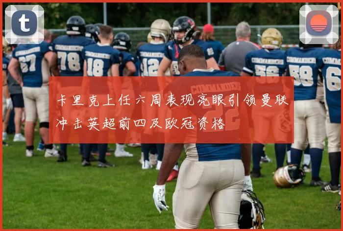 卡里克上任六周表现亮眼引领曼联冲击英超前四及欧冠资格
