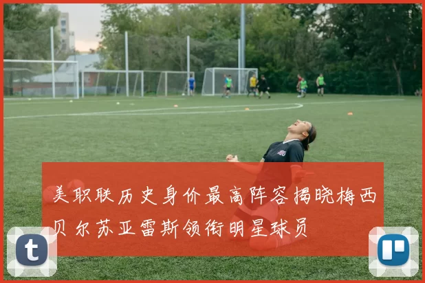 美职联历史身价最高阵容揭晓梅西贝尔苏亚雷斯领衔明星球员