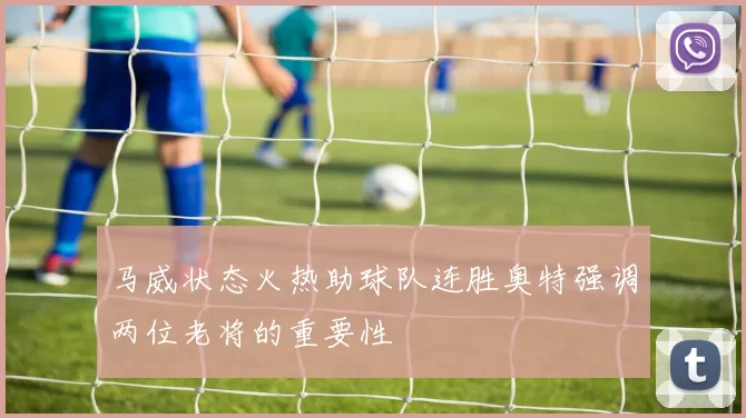 马威状态火热助球队连胜奥特强调两位老将的重要性