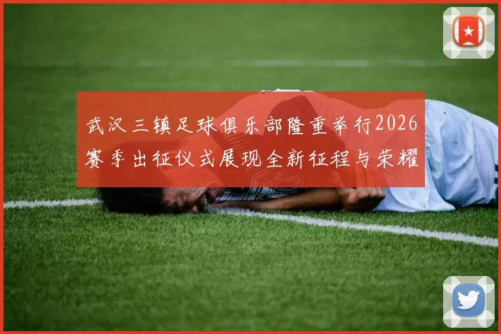 武汉三镇足球俱乐部隆重举行2026赛季出征仪式展现全新征程与荣耀追求