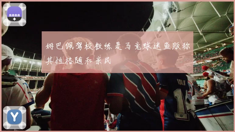 姆巴佩驾校教练是马竞球迷鱼贩称其性格随和亲民