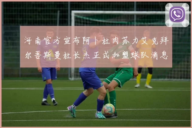 河南官方宣布阿卜杜肉苏力艾克拜尔吾斯曼杜长杰正式加盟球队消息