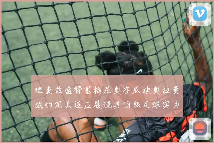 理查兹盛赞塞梅尼奥在瓜迪奥拉曼城的完美适应展现其顶级足球实力