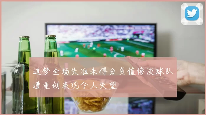 追梦全场失准未得分负值惨淡球队遭重创表现令人失望
