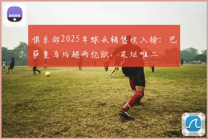 俱乐部2025年球衣销售收入榜：巴萨皇马均超两亿欧，足坛唯二