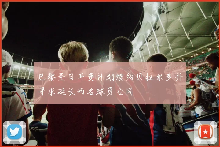 巴黎圣日耳曼计划续约贝拉尔多并寻求延长两名球员合同