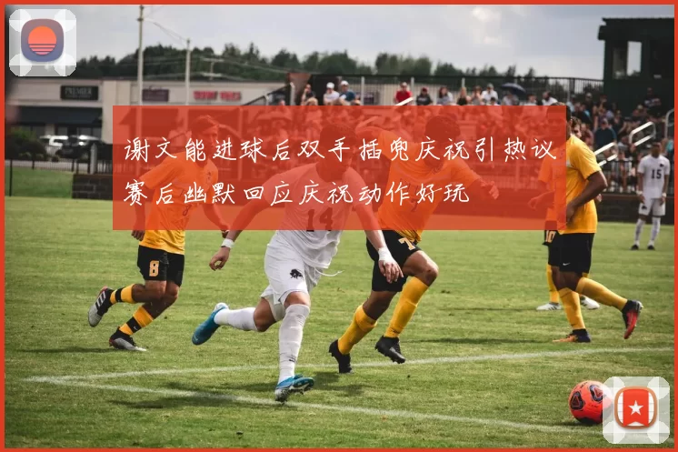 谢文能进球后双手插兜庆祝引热议赛后幽默回应庆祝动作好玩